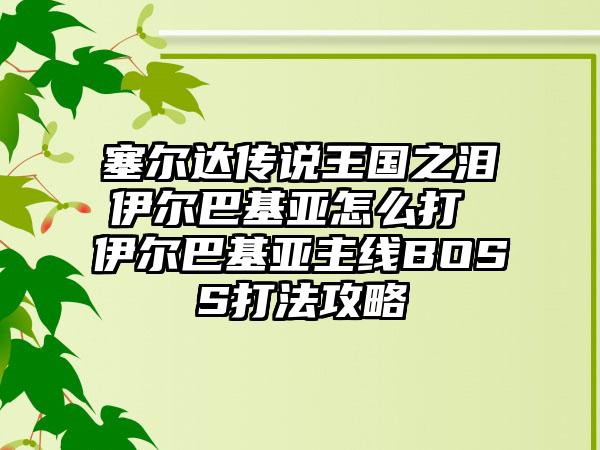 塞尔达传说王国之泪伊尔巴基亚怎么打 伊尔巴基亚主线BOSS打法攻略