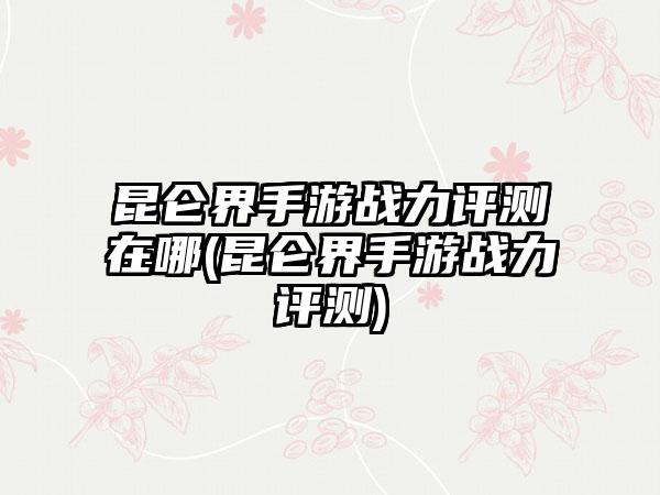 昆仑界手游战力评测在哪(昆仑界手游战力评测)