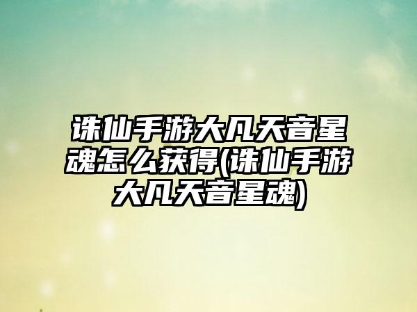 诛仙手游大凡天音星魂怎么获得(诛仙手游大凡天音星魂)