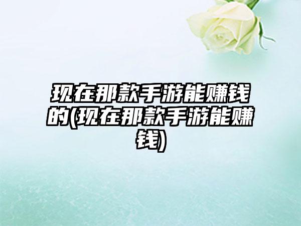 现在那款手游能赚钱的(现在那款手游能赚钱)