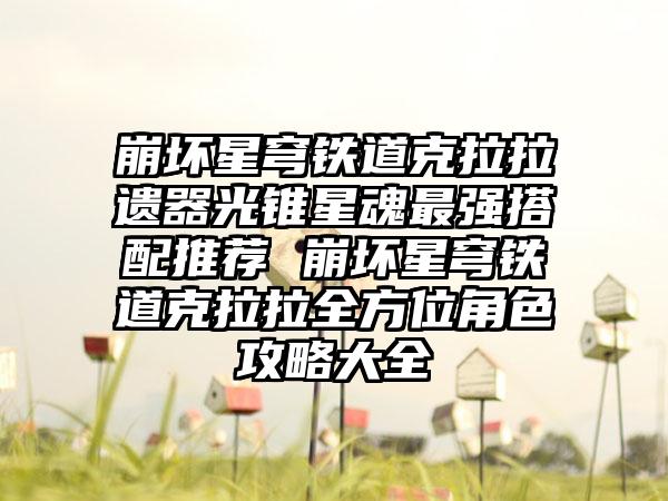 崩坏星穹铁道克拉拉遗器光锥星魂最强搭配推荐 崩坏星穹铁道克拉拉全方位角色攻略大全