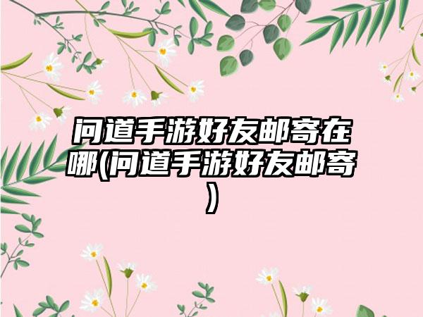 问道手游好友邮寄在哪(问道手游好友邮寄)