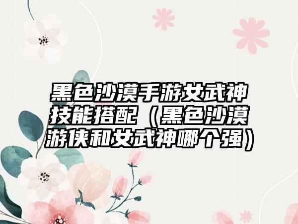 黑色沙漠手游女武神技能搭配（黑色沙漠游侠和女武神哪个强）