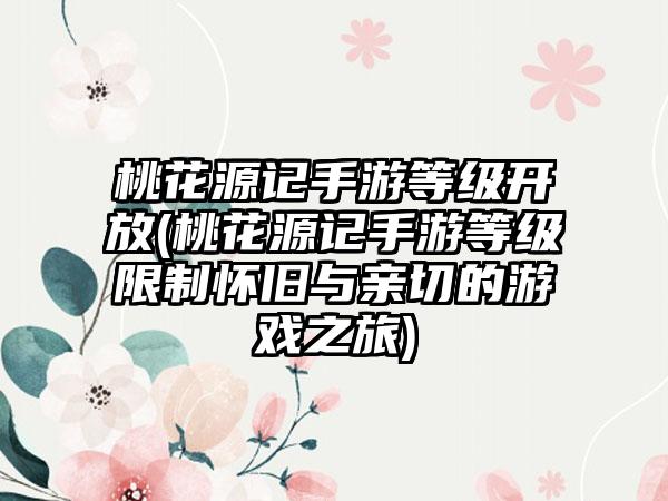 桃花源记手游等级开放(桃花源记手游等级限制怀旧与亲切的游戏之旅)