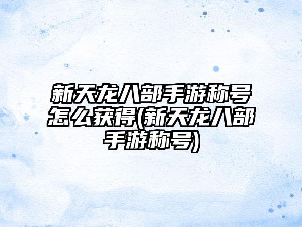 新天龙八部手游称号怎么获得(新天龙八部手游称号)