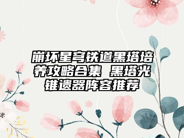 崩坏星穹铁道黑塔培养攻略合集 黑塔光锥遗器阵容推荐