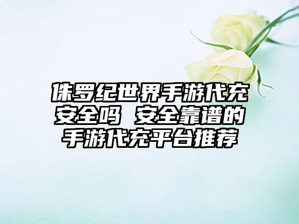 侏罗纪世界手游代充安全吗 安全靠谱的手游代充平台推荐
