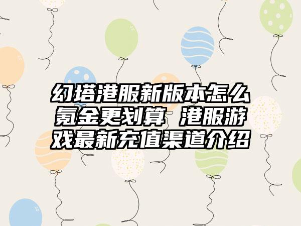 幻塔港服新版本怎么氪金更划算 港服游戏最新充值渠道介绍