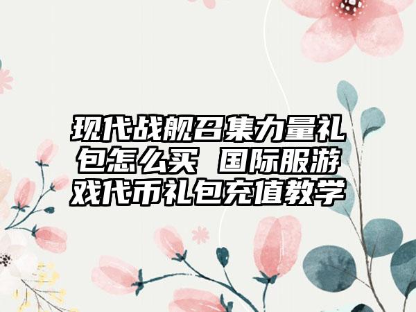 现代战舰召集力量礼包怎么买 国际服游戏代币礼包充值教学