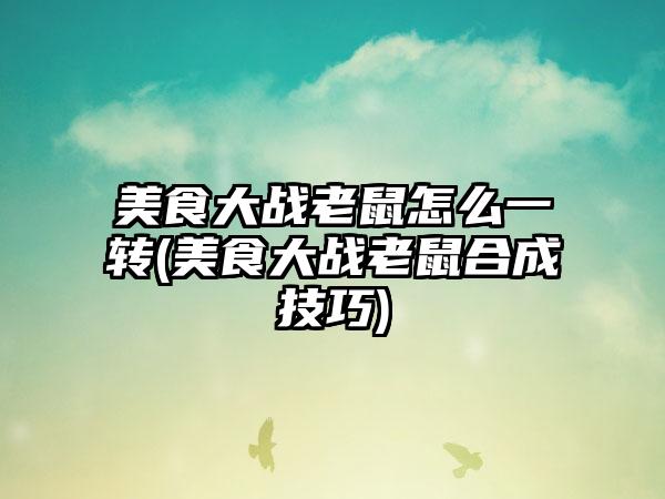 美食大战老鼠怎么一转(美食大战老鼠合成技巧)