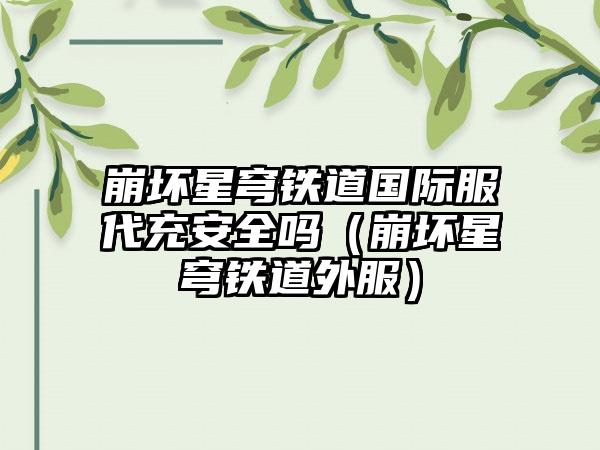 崩坏星穹铁道国际服代充安全吗（崩坏星穹铁道外服）