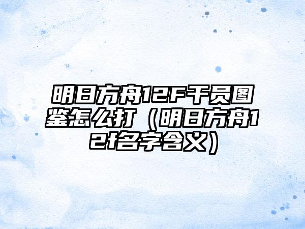 明日方舟12F干员图鉴怎么打（明日方舟12f名字含义）