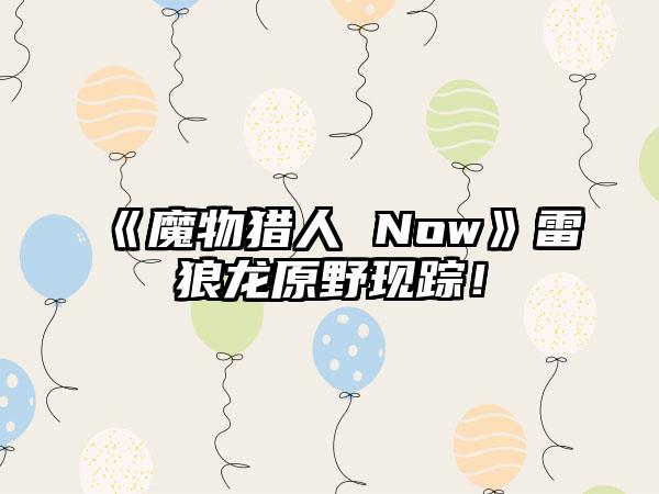 《魔物猎人 Now》雷狼龙原野现踪！