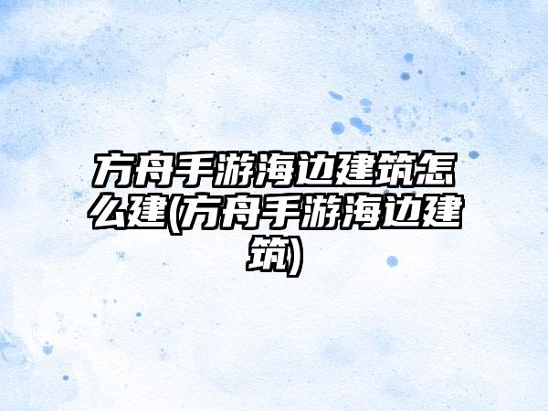 方舟手游海边建筑怎么建(方舟手游海边建筑)