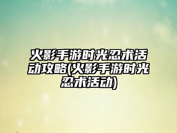 火影手游时光忍术活动攻略(火影手游时光忍术活动)