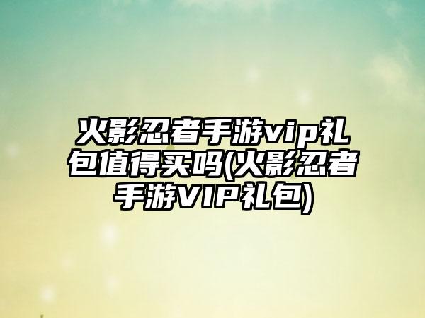 火影忍者手游vip礼包值得买吗(火影忍者手游VIP礼包)