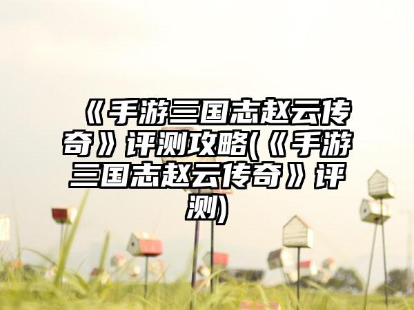 《手游三国志赵云传奇》评测攻略(《手游三国志赵云传奇》评测)