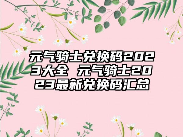 元气骑士兑换码2023大全 元气骑士2023最新兑换码汇总