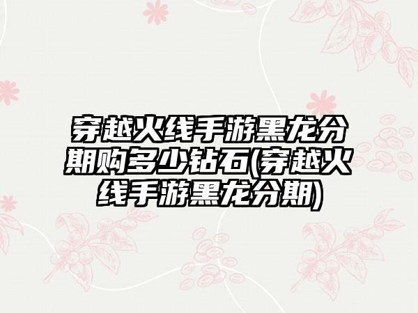 穿越火线手游黑龙分期购多少钻石(穿越火线手游黑龙分期)