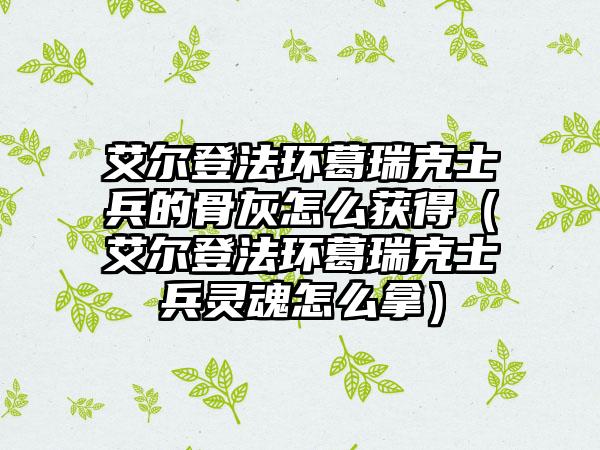 艾尔登法环葛瑞克士兵的骨灰怎么获得（艾尔登法环葛瑞克士兵灵魂怎么拿）