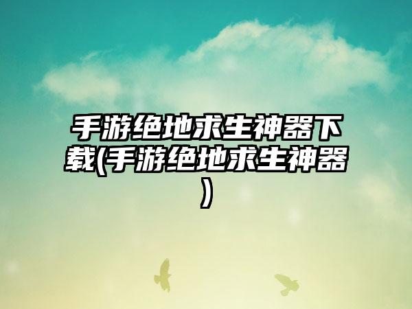 手游绝地求生神器下载(手游绝地求生神器)