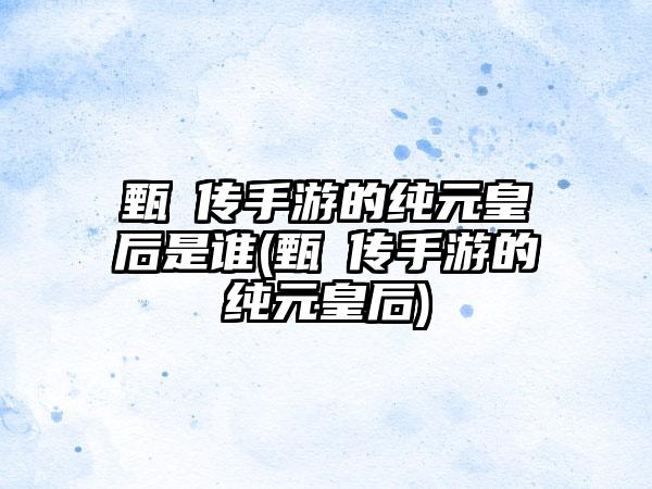 甄嬛传手游的纯元皇后是谁(甄嬛传手游的纯元皇后)
