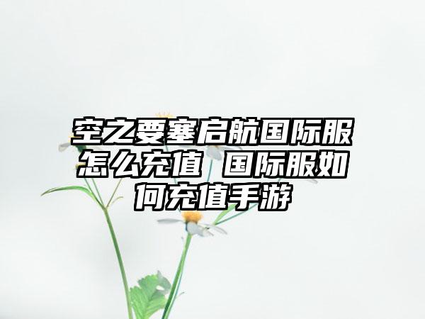 空之要塞启航国际服怎么充值 国际服如何充值手游