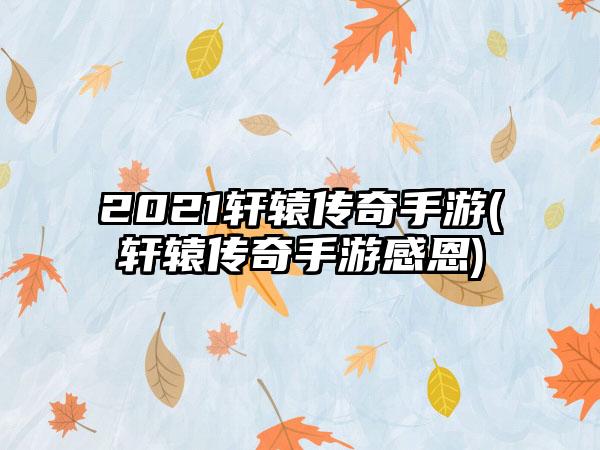 2021轩辕传奇手游(轩辕传奇手游感恩)