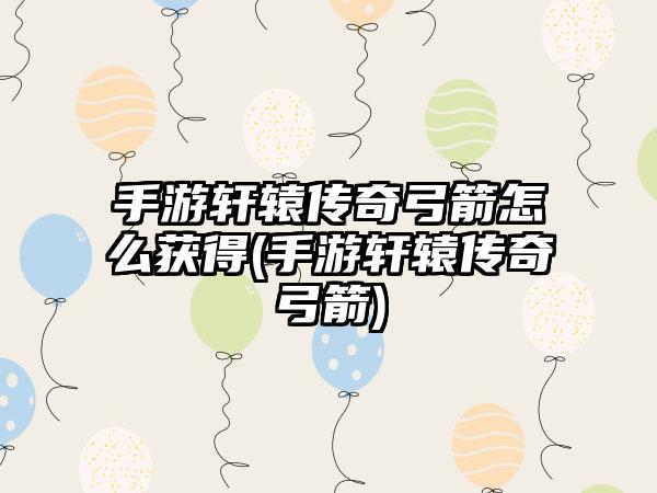 手游轩辕传奇弓箭怎么获得(手游轩辕传奇弓箭)