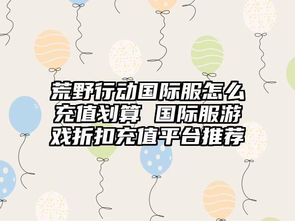荒野行动国际服怎么充值划算 国际服游戏折扣充值平台推荐