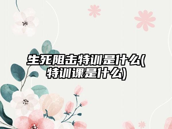 生死阻击特训是什么(特训课是什么)