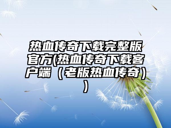 热血传奇下载完整版官方(热血传奇下载客户端（老版热血传奇）)