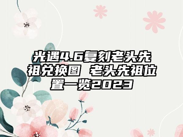 光遇4.6复刻老头先祖兑换图 老头先祖位置一览2023