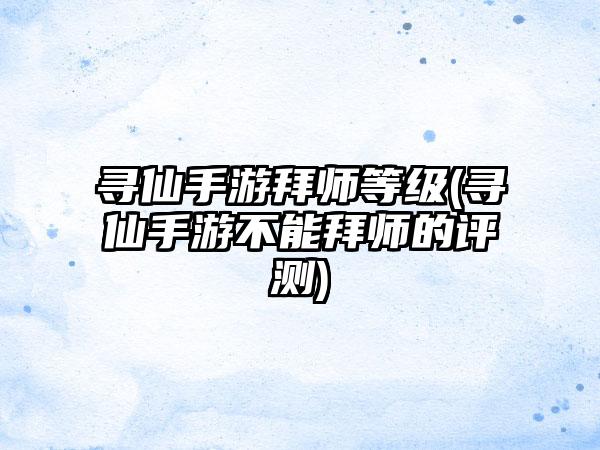 寻仙手游拜师等级(寻仙手游不能拜师的评测)