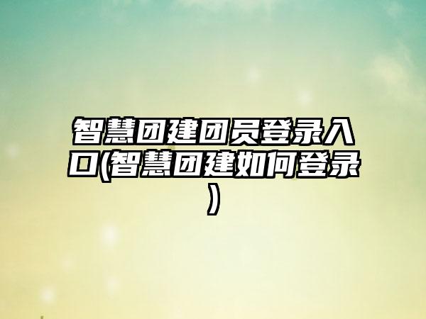 智慧团建团员登录入口(智慧团建如何登录)