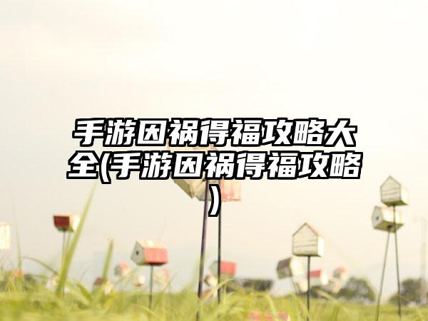 手游因祸得福攻略大全(手游因祸得福攻略)