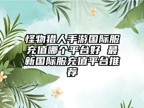 怪物猎人手游国际服充值哪个平台好 最新国际服充值平台推荐