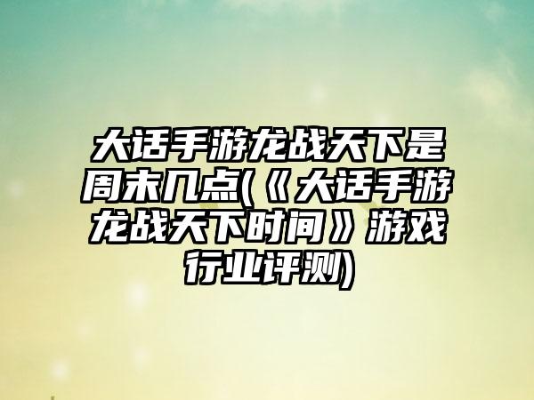 大话手游龙战天下是周末几点(《大话手游龙战天下时间》游戏行业评测)