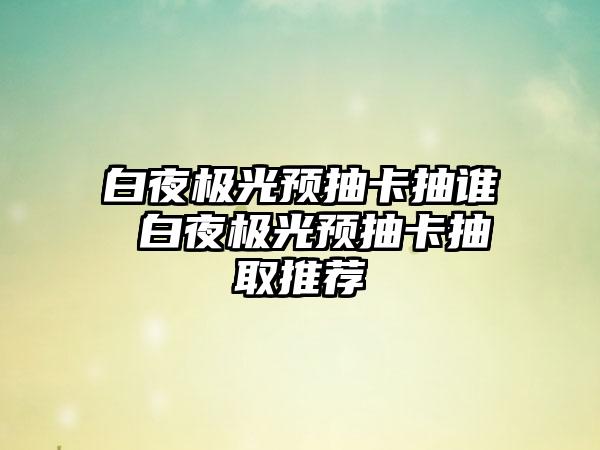 白夜极光预抽卡抽谁 白夜极光预抽卡抽取推荐