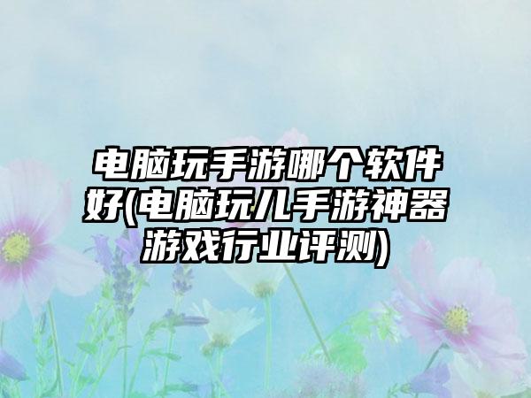 电脑玩手游哪个软件好(电脑玩儿手游神器游戏行业评测)