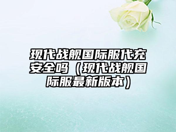 现代战舰国际服代充安全吗（现代战舰国际服最新版本）