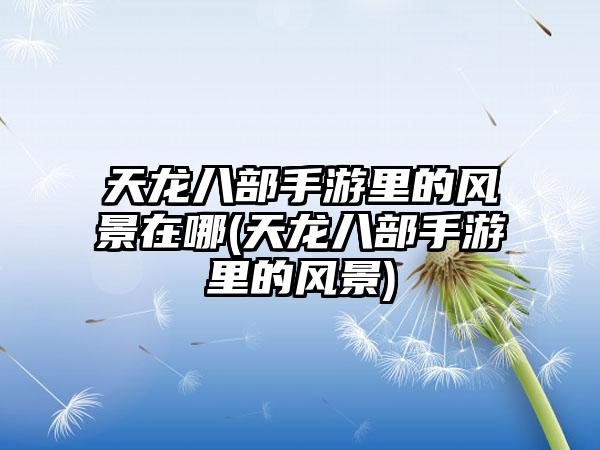 天龙八部手游里的风景在哪(天龙八部手游里的风景)