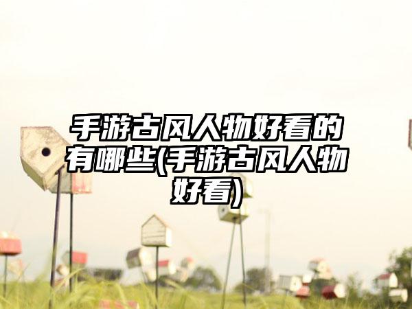 手游古风人物好看的有哪些(手游古风人物好看)