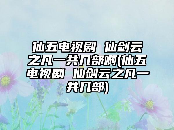 仙五电视剧 仙剑云之凡一共几部啊(仙五电视剧 仙剑云之凡一共几部)