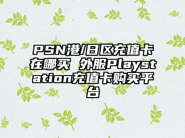 PSN港/日区充值卡在哪买 外服Playstation充值卡购买平台