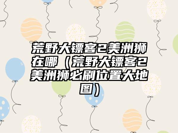 荒野大镖客2美洲狮在哪（荒野大镖客2美洲狮必刷位置大地图）