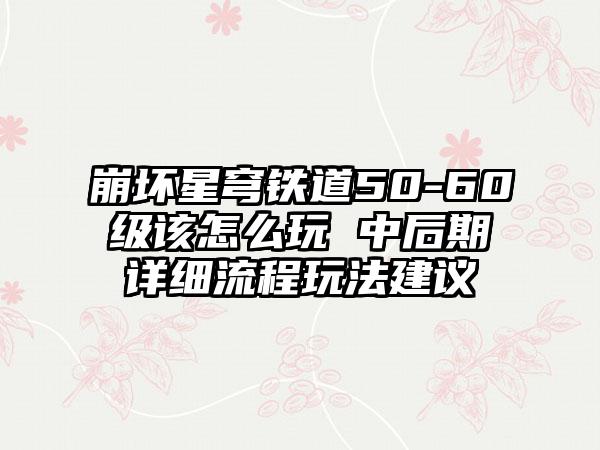 崩坏星穹铁道50-60级该怎么玩 中后期详细流程玩法建议