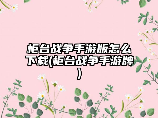 柜台战争手游版怎么下载(柜台战争手游牌)