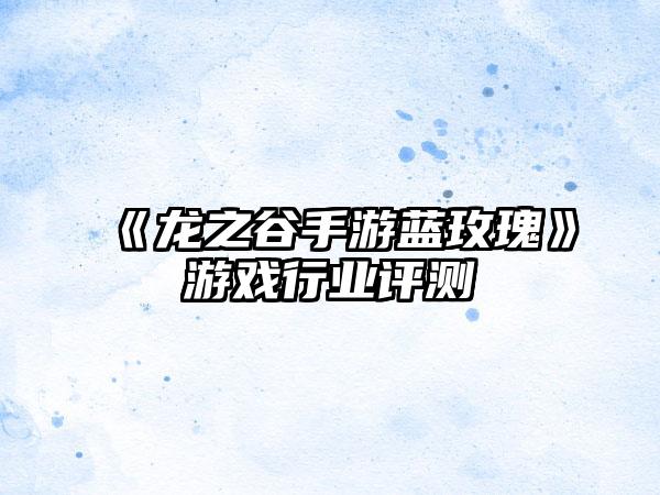《龙之谷手游蓝玫瑰》游戏行业评测