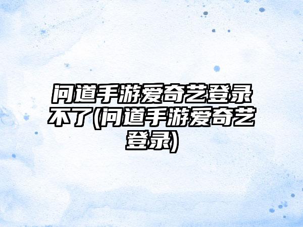 问道手游爱奇艺登录不了(问道手游爱奇艺登录)